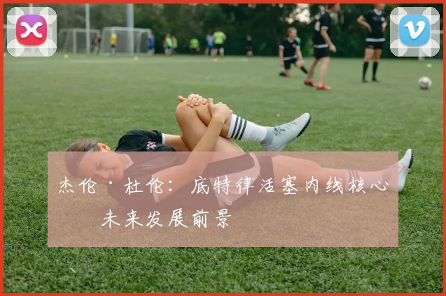 杰伦·杜伦：底特律活塞内线核心的未来发展前景