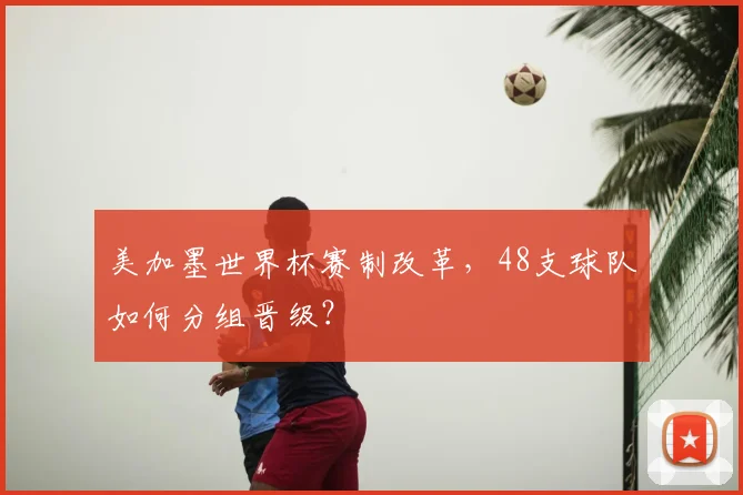 美加墨世界杯赛制改革，48支球队如何分组晋级？