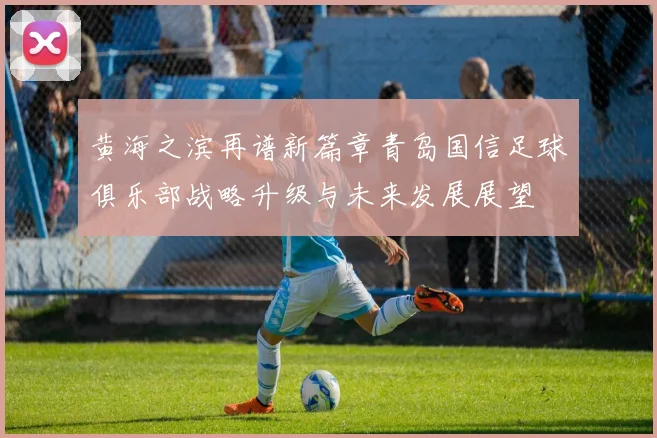 黄海之滨再谱新篇章青岛国信足球俱乐部战略升级与未来发展展望
