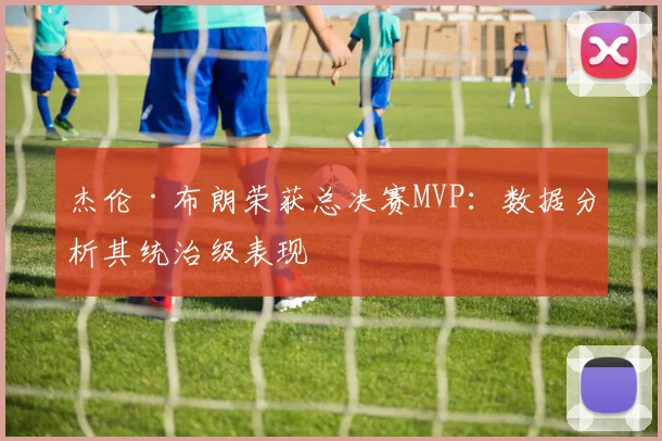 杰伦·布朗荣获总决赛MVP：数据分析其统治级表现