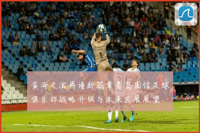 黄海之滨再谱新篇章青岛国信足球俱乐部战略升级与未来发展展望